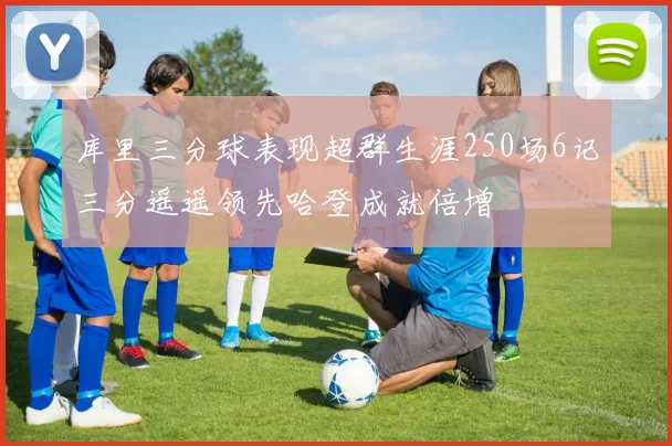 库里三分球表现超群生涯250场6记三分遥遥领先哈登成就倍增