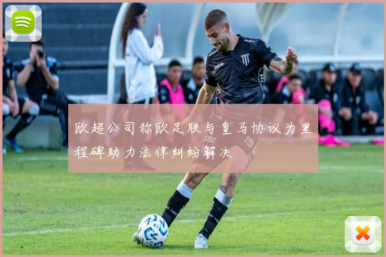欧超公司称欧足联与皇马协议为里程碑助力法律纠纷解决