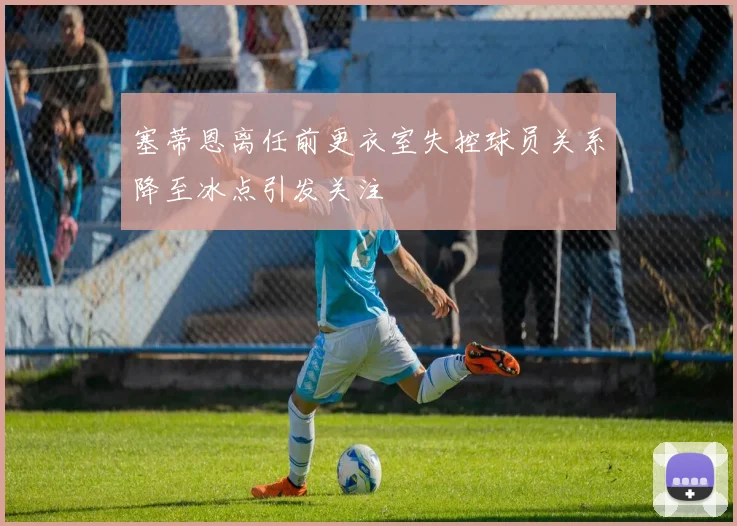 塞蒂恩离任前更衣室失控球员关系降至冰点引发关注