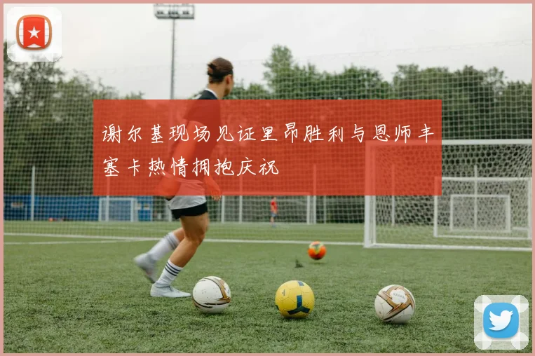 谢尔基现场见证里昂胜利与恩师丰塞卡热情拥抱庆祝