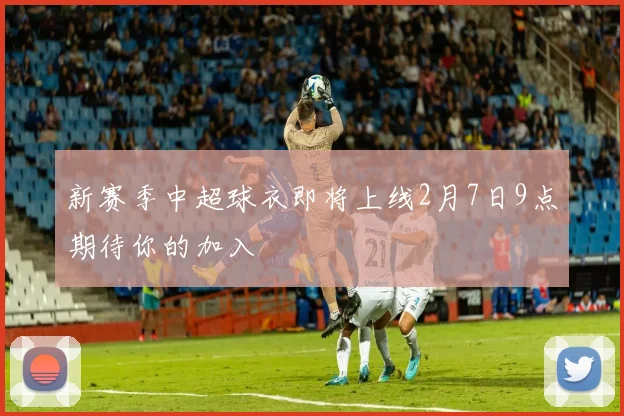 新赛季中超球衣即将上线2月7日9点期待你的加入