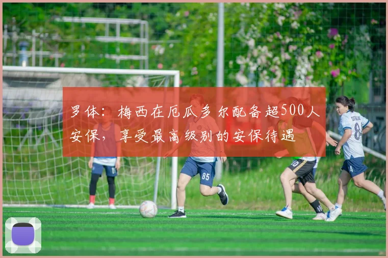 罗体：梅西在厄瓜多尔配备超500人安保，享受最高级别的安保待遇