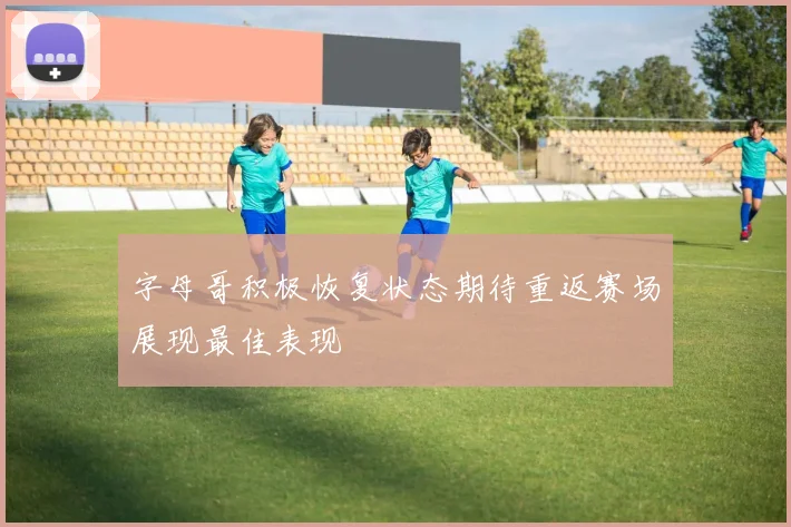 字母哥积极恢复状态期待重返赛场展现最佳表现