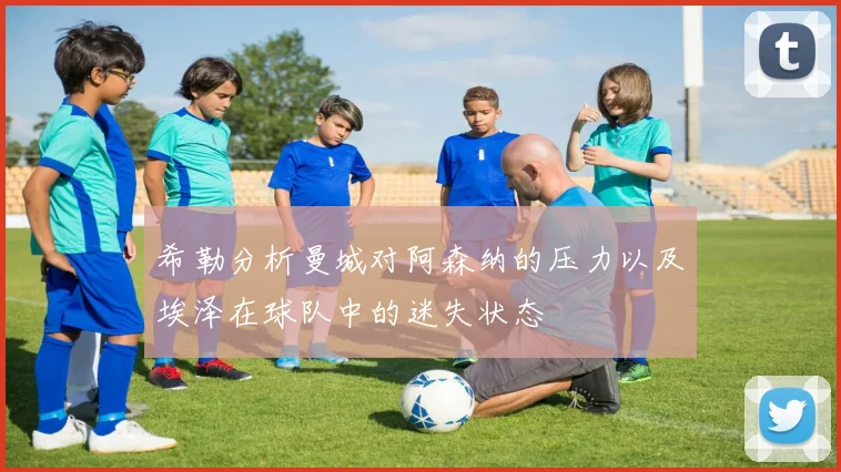 希勒分析曼城对阿森纳的压力以及埃泽在球队中的迷失状态