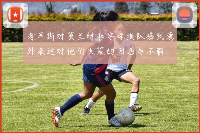 考辛斯对莫兰特和字母换队感到意外表达对他们决策的困惑与不解