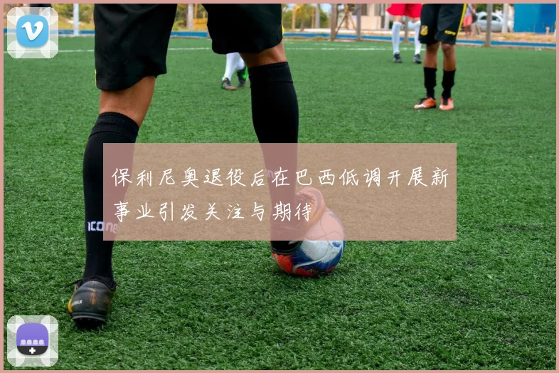 保利尼奥退役后在巴西低调开展新事业引发关注与期待