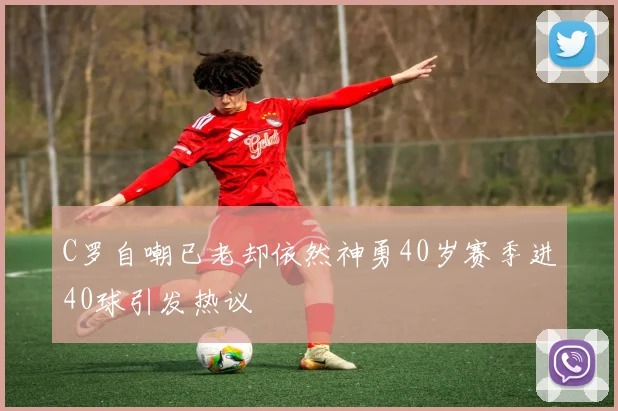 C罗自嘲已老却依然神勇40岁赛季进40球引发热议