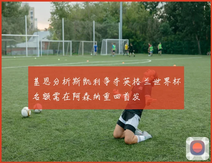 基恩分析斯凯利争夺英格兰世界杯名额需在阿森纳重回首发