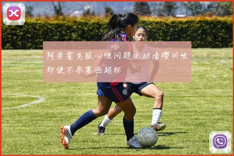 阿劳霍克服心理问题主动请缨训练即使不参赛西超杯