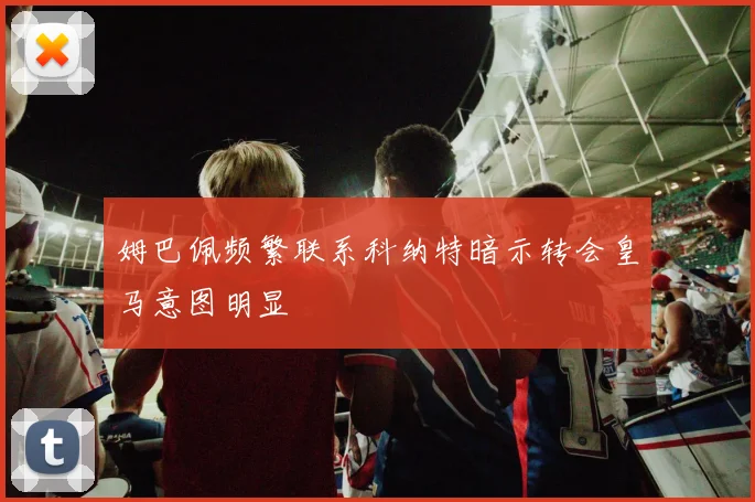 姆巴佩频繁联系科纳特暗示转会皇马意图明显