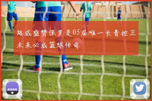 路威盛赞保罗是05届唯一长青控卫未来必成篮球传奇