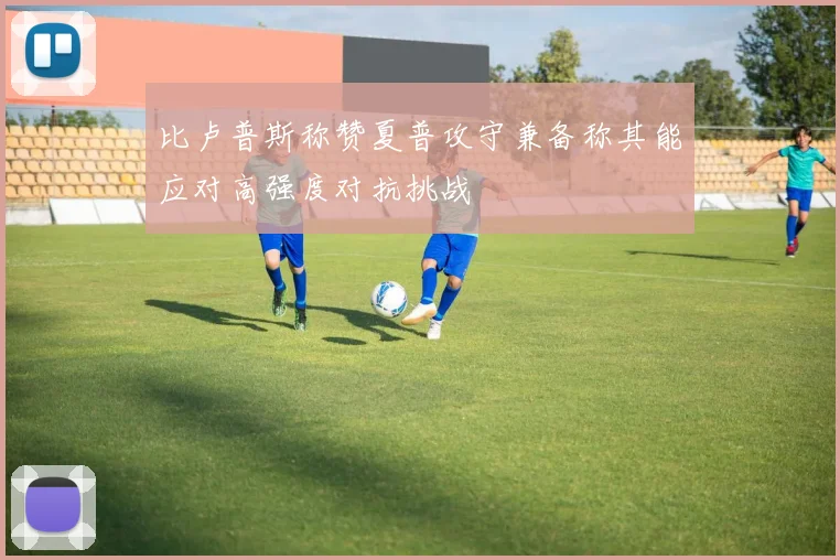 比卢普斯称赞夏普攻守兼备称其能应对高强度对抗挑战