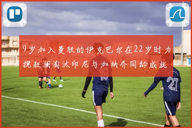 9岁加入曼联的伊克巴尔在22岁时力挽狂澜淘汰印尼与加纳乔同龄成就辉煌