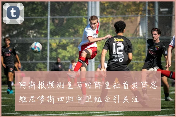 阿斯报预测皇马对阵皇社首发阵容维尼修斯回归中卫组合引关注