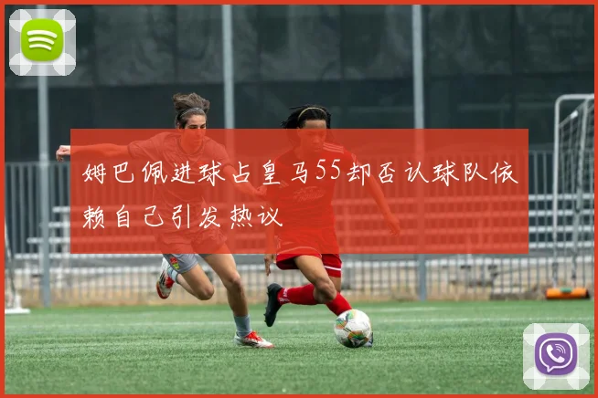 姆巴佩进球占皇马55却否认球队依赖自己引发热议