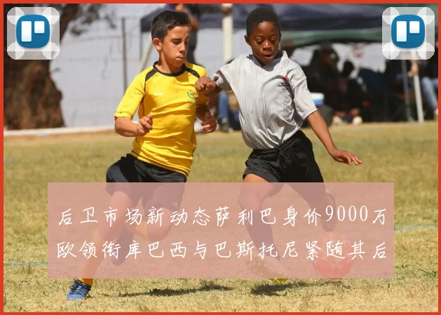 后卫市场新动态萨利巴身价9000万欧领衔库巴西与巴斯托尼紧随其后