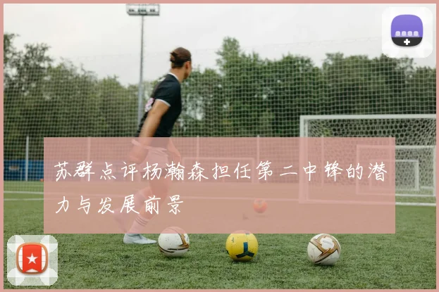 苏群点评杨瀚森担任第二中锋的潜力与发展前景