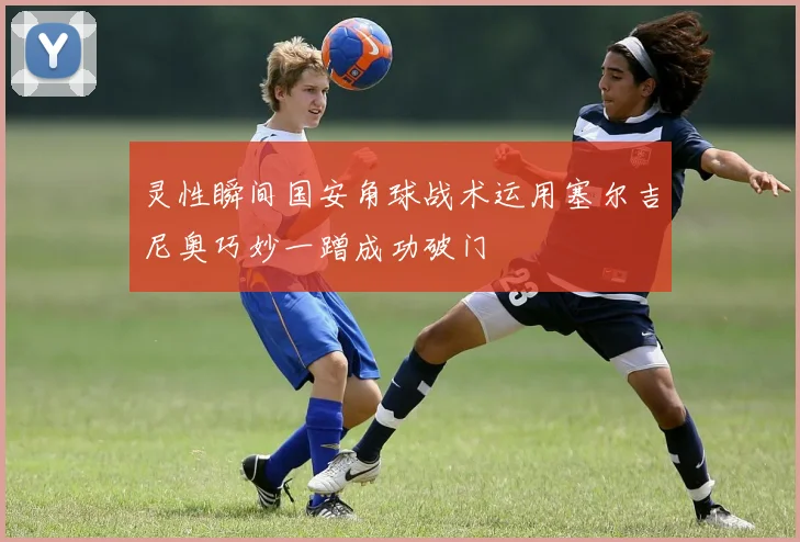 灵性瞬间国安角球战术运用塞尔吉尼奥巧妙一蹭成功破门
