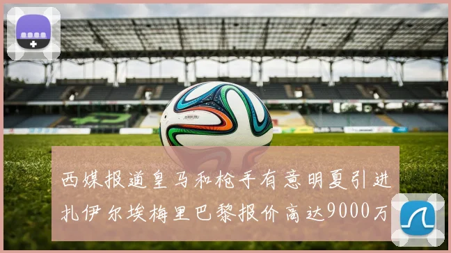 西媒报道皇马和枪手有意明夏引进扎伊尔埃梅里巴黎报价高达9000万欧
