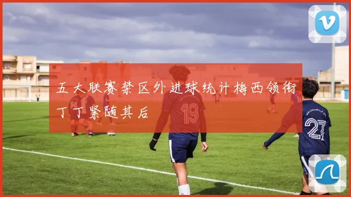 五大联赛禁区外进球统计梅西领衔丁丁紧随其后