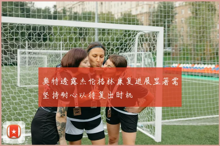 奥特透露杰伦格林康复进展显著需坚持耐心以待复出时机