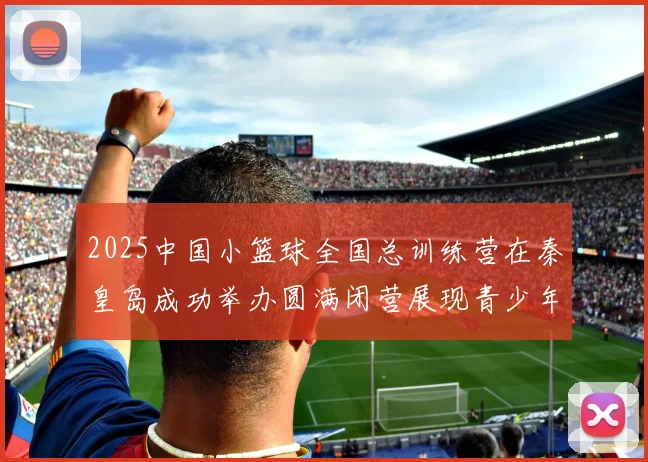 2025中国小篮球全国总训练营在秦皇岛成功举办圆满闭营展现青少年篮球新风貌